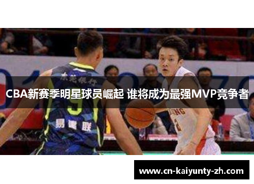 CBA新赛季明星球员崛起 谁将成为最强MVP竞争者