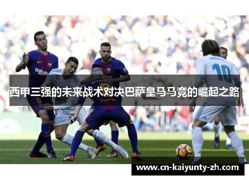 西甲三强的未来战术对决巴萨皇马马竞的崛起之路
