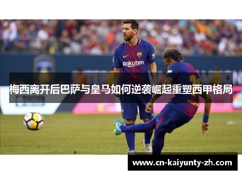 梅西离开后巴萨与皇马如何逆袭崛起重塑西甲格局