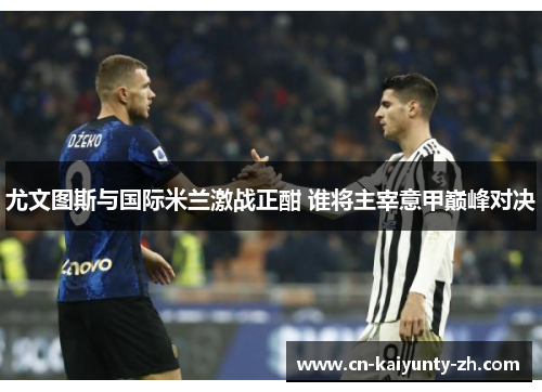 尤文图斯与国际米兰激战正酣 谁将主宰意甲巅峰对决
