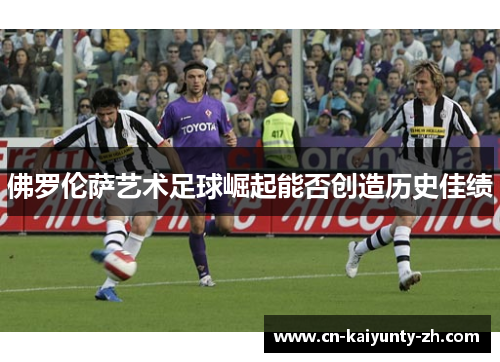 佛罗伦萨艺术足球崛起能否创造历史佳绩