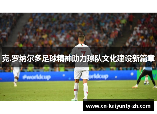 克.罗纳尔多足球精神助力球队文化建设新篇章